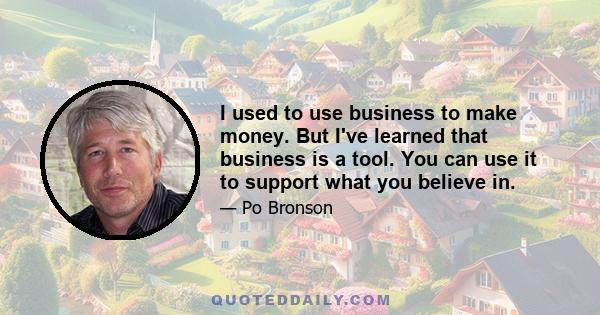 I used to use business to make money. But I've learned that business is a tool. You can use it to support what you believe in.