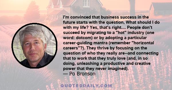 I'm convinced that business success in the future starts with the question, What should I do with my life? Yes, that's right.... People don't succeed by migrating to a hot industry (one word: dotcom) or by adopting a