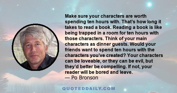 Make sure your characters are worth spending ten hours with. That’s how long it takes to read a book. Reading a book is like being trapped in a room for ten hours with those characters. Think of your main characters as