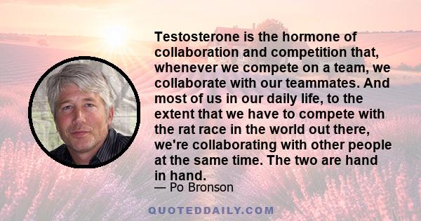 Testosterone is the hormone of collaboration and competition that, whenever we compete on a team, we collaborate with our teammates. And most of us in our daily life, to the extent that we have to compete with the rat