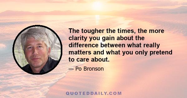 The tougher the times, the more clarity you gain about the difference between what really matters and what you only pretend to care about.