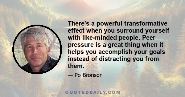 There's a powerful transformative effect when you surround yourself with like-minded people. Peer pressure is a great thing when it helps you accomplish your goals instead of distracting you from them.