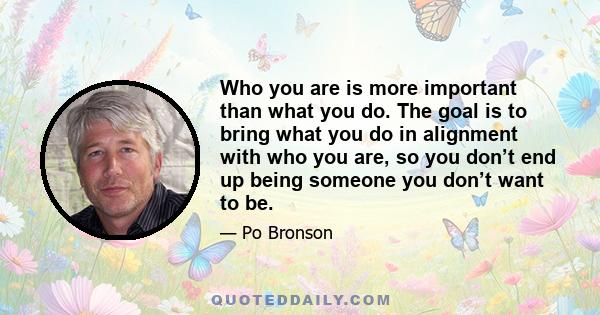 Who you are is more important than what you do. The goal is to bring what you do in alignment with who you are, so you don’t end up being someone you don’t want to be.