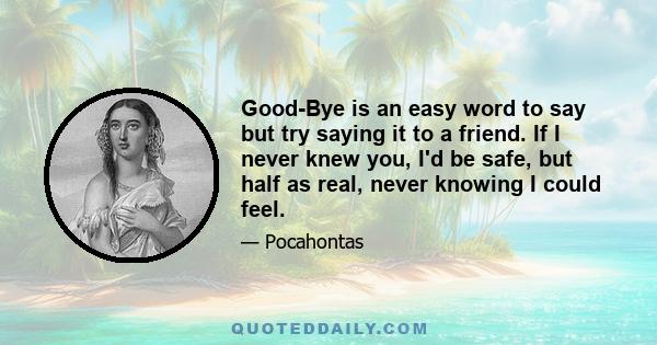 Good-Bye is an easy word to say but try saying it to a friend. If I never knew you, I'd be safe, but half as real, never knowing I could feel.