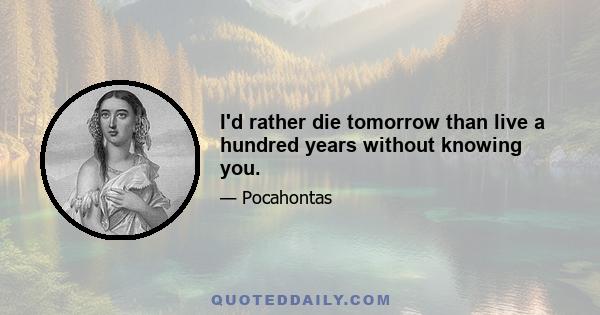 I'd rather die tomorrow than live a hundred years without knowing you.