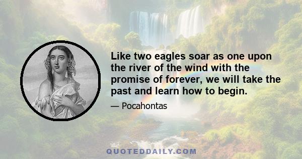 Like two eagles soar as one upon the river of the wind with the promise of forever, we will take the past and learn how to begin.