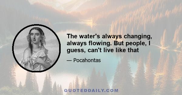 The water's always changing, always flowing. But people, I guess, can't live like that