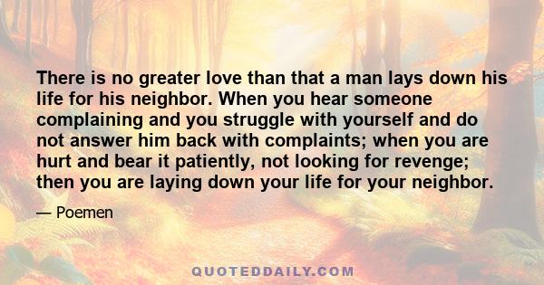 There is no greater love than that a man lays down his life for his neighbor. When you hear someone complaining and you struggle with yourself and do not answer him back with complaints; when you are hurt and bear it