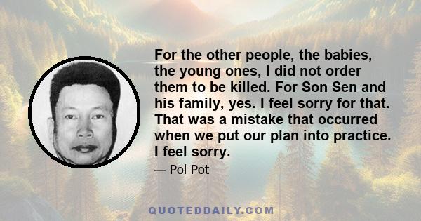 For the other people, the babies, the young ones, I did not order them to be killed. For Son Sen and his family, yes. I feel sorry for that. That was a mistake that occurred when we put our plan into practice. I feel