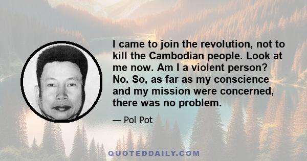 I came to join the revolution, not to kill the Cambodian people. Look at me now. Am I a violent person? No. So, as far as my conscience and my mission were concerned, there was no problem.