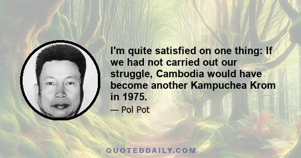 I'm quite satisfied on one thing: If we had not carried out our struggle, Cambodia would have become another Kampuchea Krom in 1975.