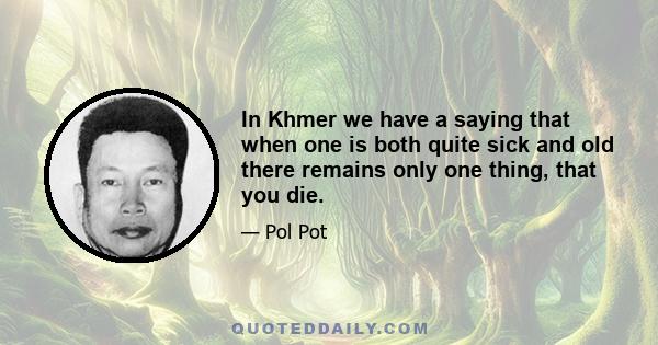 In Khmer we have a saying that when one is both quite sick and old there remains only one thing, that you die.