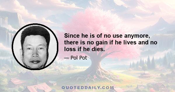 Since he is of no use anymore, there is no gain if he lives and no loss if he dies.