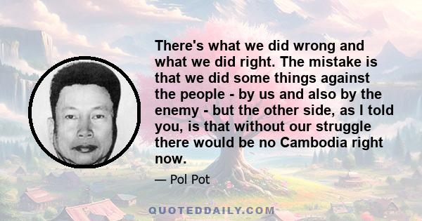 There's what we did wrong and what we did right. The mistake is that we did some things against the people - by us and also by the enemy - but the other side, as I told you, is that without our struggle there would be