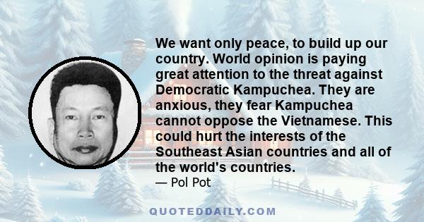 We want only peace, to build up our country. World opinion is paying great attention to the threat against Democratic Kampuchea. They are anxious, they fear Kampuchea cannot oppose the Vietnamese. This could hurt the