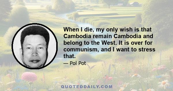 When I die, my only wish is that Cambodia remain Cambodia and belong to the West. It is over for communism, and I want to stress that.