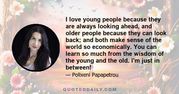 I love young people because they are always looking ahead, and older people because they can look back; and both make sense of the world so economically. You can learn so much from the wisdom of the young and the old.