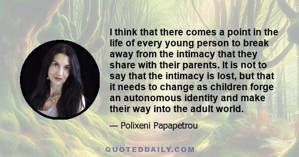 I think that there comes a point in the life of every young person to break away from the intimacy that they share with their parents. It is not to say that the intimacy is lost, but that it needs to change as children