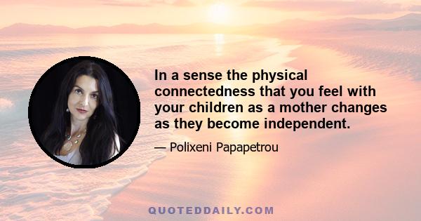 In a sense the physical connectedness that you feel with your children as a mother changes as they become independent.