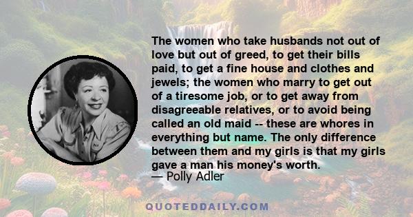 The women who take husbands not out of love but out of greed, to get their bills paid, to get a fine house and clothes and jewels; the women who marry to get out of a tiresome job, or to get away from disagreeable