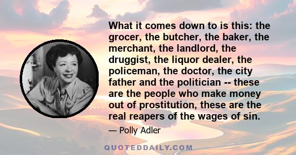 What it comes down to is this: the grocer, the butcher, the baker, the merchant, the landlord, the druggist, the liquor dealer, the policeman, the doctor, the city father and the politician -- these are the people who