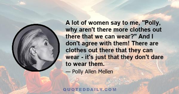 A lot of women say to me, Polly, why aren't there more clothes out there that we can wear? And I don't agree with them! There are clothes out there that they can wear - it's just that they don't dare to wear them.