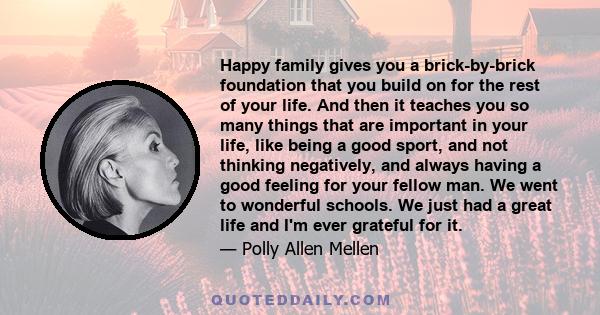 Happy family gives you a brick-by-brick foundation that you build on for the rest of your life. And then it teaches you so many things that are important in your life, like being a good sport, and not thinking