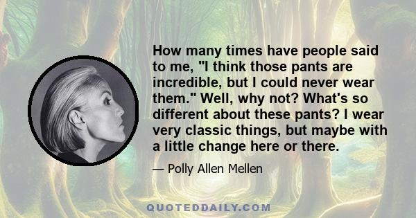 How many times have people said to me, I think those pants are incredible, but I could never wear them. Well, why not? What's so different about these pants? I wear very classic things, but maybe with a little change