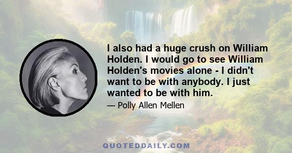 I also had a huge crush on William Holden. I would go to see William Holden's movies alone - I didn't want to be with anybody. I just wanted to be with him.