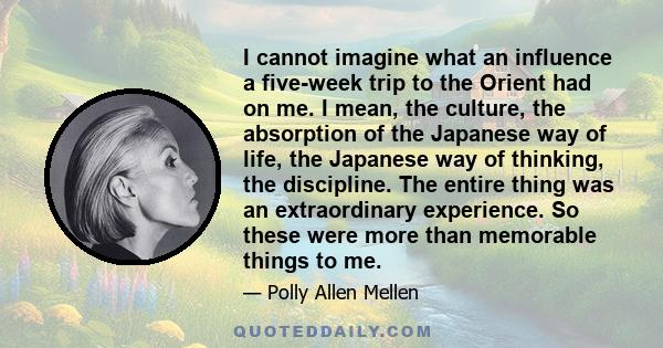 I cannot imagine what an influence a five-week trip to the Orient had on me. I mean, the culture, the absorption of the Japanese way of life, the Japanese way of thinking, the discipline. The entire thing was an