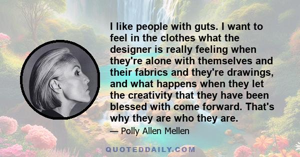 I like people with guts. I want to feel in the clothes what the designer is really feeling when they're alone with themselves and their fabrics and they're drawings, and what happens when they let the creativity that