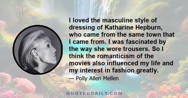 I loved the masculine style of dressing of Katharine Hepburn, who came from the same town that I came from. I was fascinated by the way she wore trousers. So I think the romanticism of the movies also influenced my life 