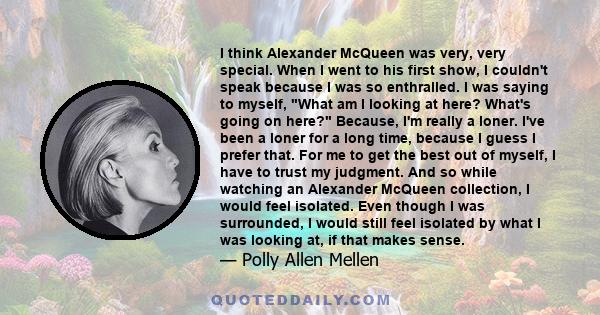 I think Alexander McQueen was very, very special. When I went to his first show, I couldn't speak because I was so enthralled. I was saying to myself, What am I looking at here? What's going on here? Because, I'm really 