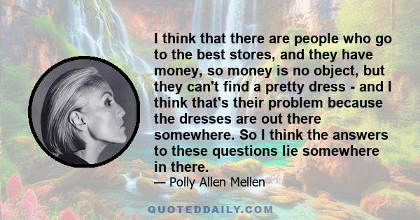 I think that there are people who go to the best stores, and they have money, so money is no object, but they can't find a pretty dress - and I think that's their problem because the dresses are out there somewhere. So