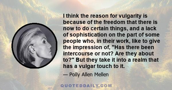 I think the reason for vulgarity is because of the freedom that there is now to do certain things, and a lack of sophistication on the part of some people who, in their work, like to give the impression of, Has there