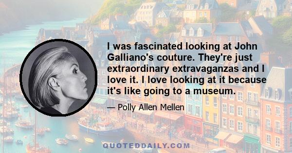 I was fascinated looking at John Galliano's couture. They're just extraordinary extravaganzas and I love it. I love looking at it because it's like going to a museum.