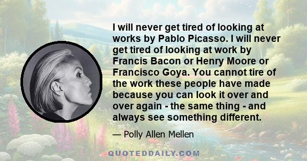 I will never get tired of looking at works by Pablo Picasso. I will never get tired of looking at work by Francis Bacon or Henry Moore or Francisco Goya. You cannot tire of the work these people have made because you