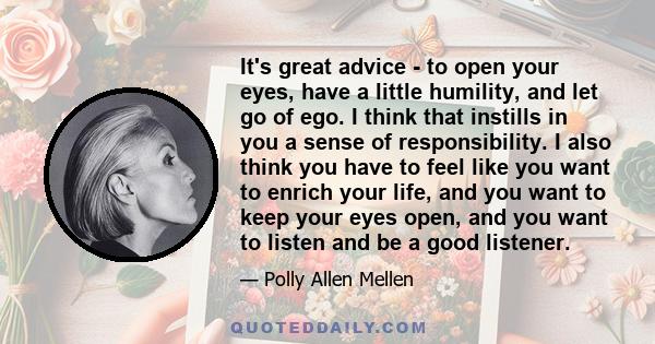 It's great advice - to open your eyes, have a little humility, and let go of ego. I think that instills in you a sense of responsibility. I also think you have to feel like you want to enrich your life, and you want to