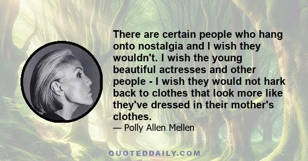 There are certain people who hang onto nostalgia and I wish they wouldn't. I wish the young beautiful actresses and other people - I wish they would not hark back to clothes that look more like they've dressed in their