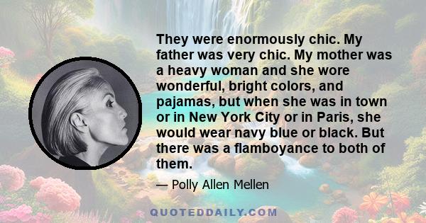 They were enormously chic. My father was very chic. My mother was a heavy woman and she wore wonderful, bright colors, and pajamas, but when she was in town or in New York City or in Paris, she would wear navy blue or