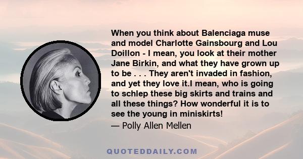 When you think about Balenciaga muse and model Charlotte Gainsbourg and Lou Doillon - I mean, you look at their mother Jane Birkin, and what they have grown up to be . . . They aren't invaded in fashion, and yet they