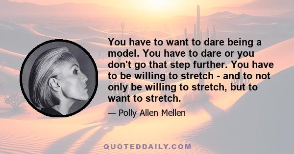 You have to want to dare being a model. You have to dare or you don't go that step further. You have to be willing to stretch - and to not only be willing to stretch, but to want to stretch.