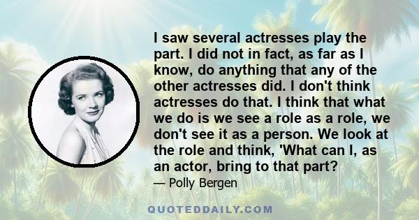 I saw several actresses play the part. I did not in fact, as far as I know, do anything that any of the other actresses did. I don't think actresses do that. I think that what we do is we see a role as a role, we don't