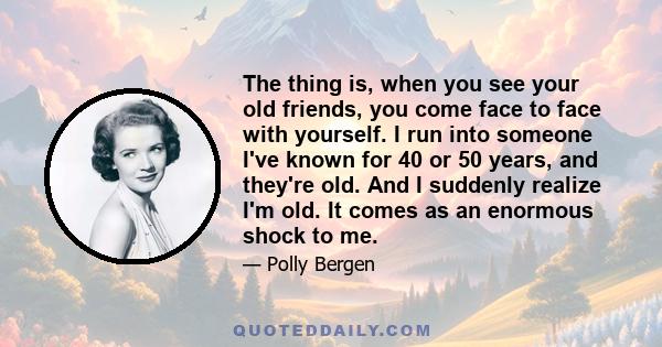 The thing is, when you see your old friends, you come face to face with yourself. I run into someone I've known for 40 or 50 years, and they're old. And I suddenly realize I'm old. It comes as an enormous shock to me.