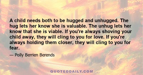 A child needs both to be hugged and unhugged. The hug lets her know she is valuable. The unhug lets her know that she is viable. If you're always shoving your child away, they will cling to you for love. If you're