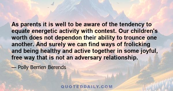 As parents it is well to be aware of the tendency to equate energetic activity with contest. Our children's worth does not dependon their ability to trounce one another. And surely we can find ways of frolicking and