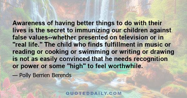 Awareness of having better things to do with their lives is the secret to immunizing our children against false values--whether presented on television or in real life. The child who finds fulfillment in music or