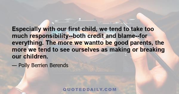 Especially with our first child, we tend to take too much responsibility--both credit and blame--for everything. The more we wantto be good parents, the more we tend to see ourselves as making or breaking our children.