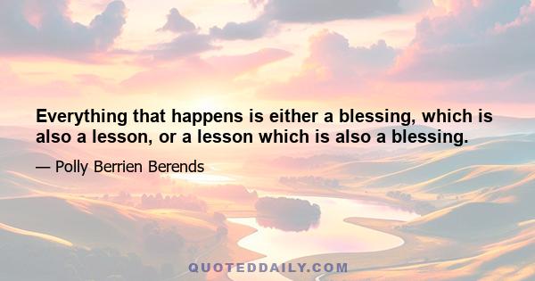 Everything that happens is either a blessing, which is also a lesson, or a lesson which is also a blessing.