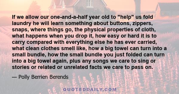 If we allow our one-and-a-half year old to help us fold laundry he will learn something about buttons, zippers, snaps, where things go, the physical properties of cloth, what happens when you drop it, how easy or hard